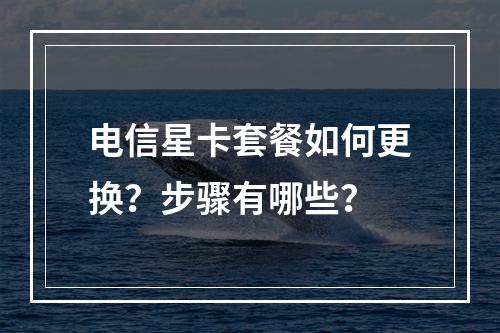 电信星卡套餐如何更换？步骤有哪些？