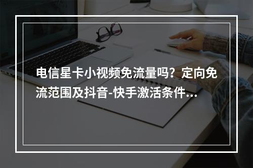 电信星卡小视频免流量吗？定向免流范围及抖音-快手激活条件解析