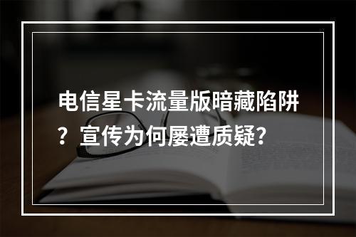电信星卡流量版暗藏陷阱？宣传为何屡遭质疑？