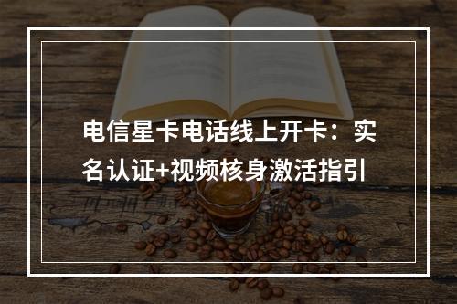 电信星卡电话线上开卡：实名认证+视频核身激活指引