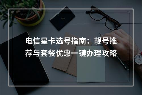 电信星卡选号指南：靓号推荐与套餐优惠一键办理攻略