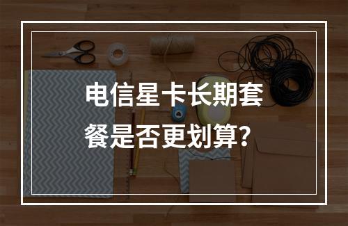 电信星卡长期套餐是否更划算？