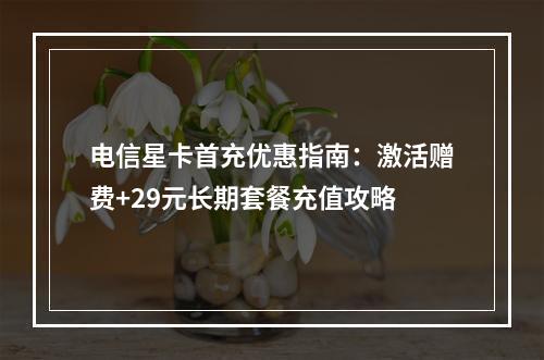 电信星卡首充优惠指南：激活赠费+29元长期套餐充值攻略