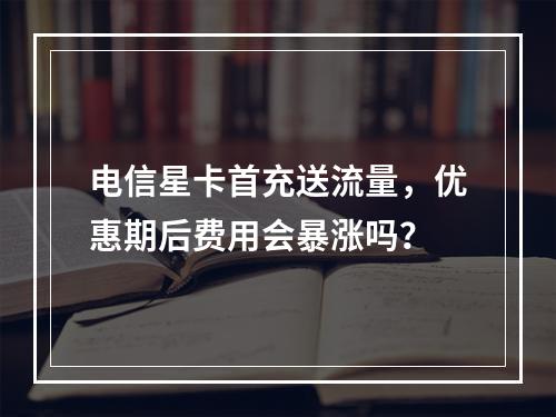电信星卡首充送流量，优惠期后费用会暴涨吗？