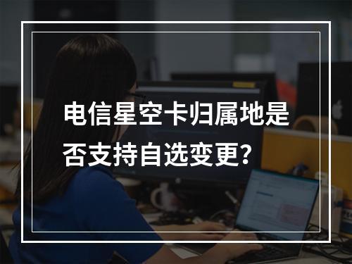 电信星空卡归属地是否支持自选变更？