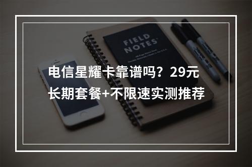 电信星耀卡靠谱吗？29元长期套餐+不限速实测推荐