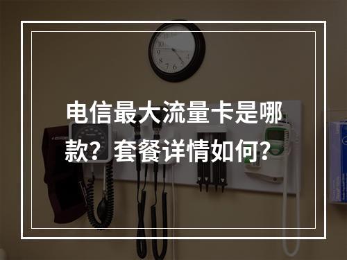 电信最大流量卡是哪款？套餐详情如何？