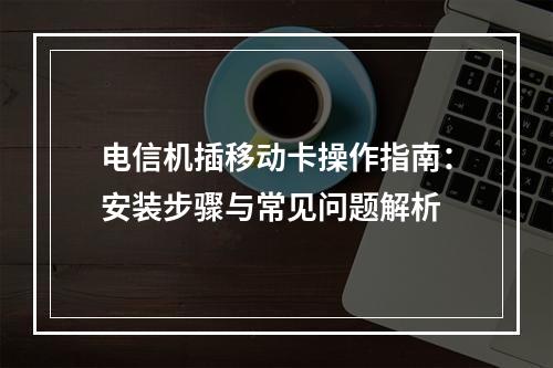 电信机插移动卡操作指南：安装步骤与常见问题解析