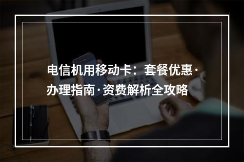电信机用移动卡：套餐优惠·办理指南·资费解析全攻略