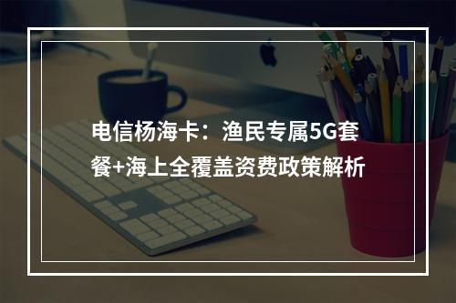 电信杨海卡：渔民专属5G套餐+海上全覆盖资费政策解析
