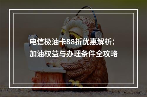 电信极油卡88折优惠解析：加油权益与办理条件全攻略