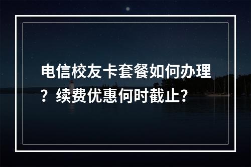 电信校友卡套餐如何办理？续费优惠何时截止？