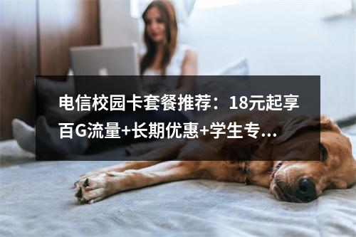 电信校园卡套餐推荐：18元起享百G流量+长期优惠+学生专属权益