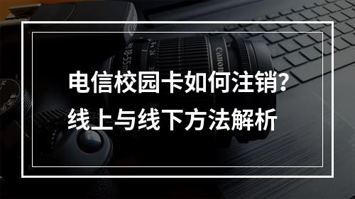 电信校园卡如何注销？线上与线下方法解析