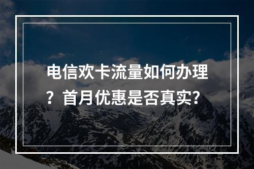 电信欢卡流量如何办理？首月优惠是否真实？