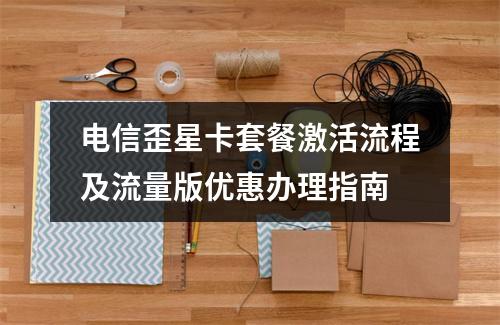 电信歪星卡套餐激活流程及流量版优惠办理指南