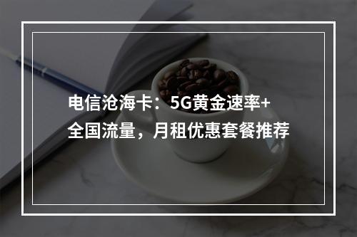 电信沧海卡：5G黄金速率+全国流量，月租优惠套餐推荐