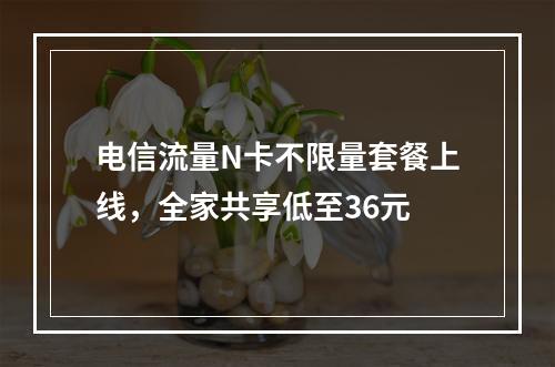 电信流量N卡不限量套餐上线，全家共享低至36元