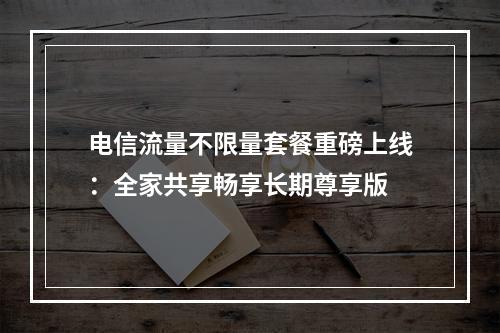 电信流量不限量套餐重磅上线：全家共享畅享长期尊享版