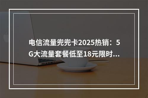 电信流量兜兜卡2025热销：5G大流量套餐低至18元限时抢购