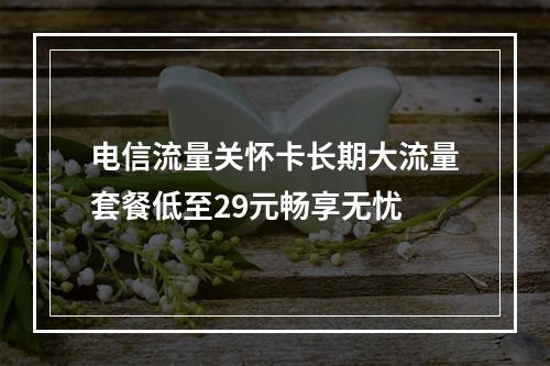 电信流量关怀卡长期大流量套餐低至29元畅享无忧
