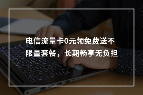 电信流量卡0元领免费送不限量套餐，长期畅享无负担