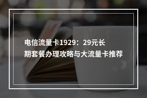 电信流量卡1929：29元长期套餐办理攻略与大流量卡推荐
