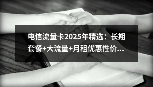 电信流量卡2025年精选：长期套餐+大流量+月租优惠性价比之选