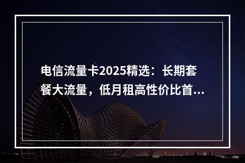 电信流量卡2025精选：长期套餐大流量，低月租高性价比首充优惠