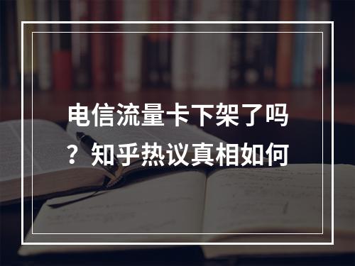 电信流量卡下架了吗？知乎热议真相如何