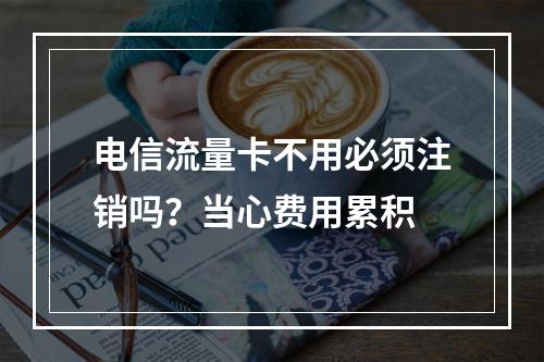 电信流量卡不用必须注销吗？当心费用累积