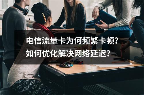 电信流量卡为何频繁卡顿？如何优化解决网络延迟？