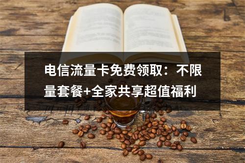 电信流量卡免费领取：不限量套餐+全家共享超值福利