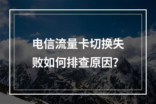 电信流量卡切换失败如何排查原因？