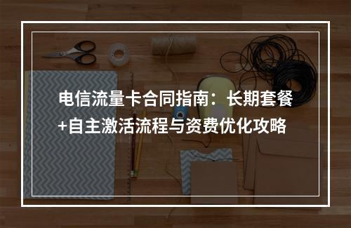 电信流量卡合同指南：长期套餐+自主激活流程与资费优化攻略