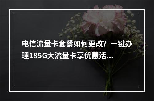 电信流量卡套餐如何更改？一键办理185G大流量卡享优惠活动