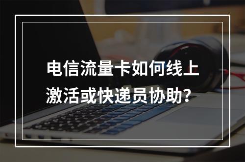 电信流量卡如何线上激活或快递员协助？