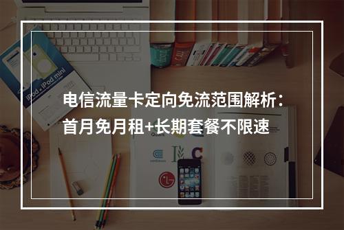电信流量卡定向免流范围解析：首月免月租+长期套餐不限速