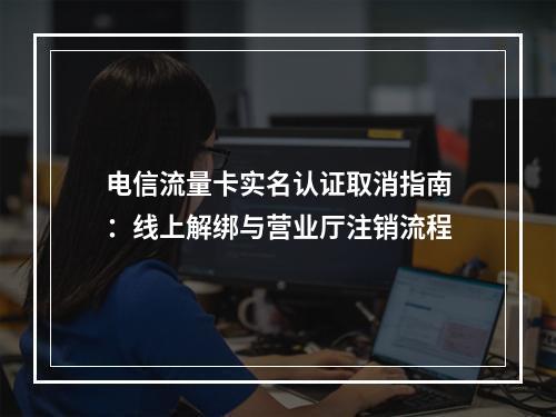 电信流量卡实名认证取消指南：线上解绑与营业厅注销流程