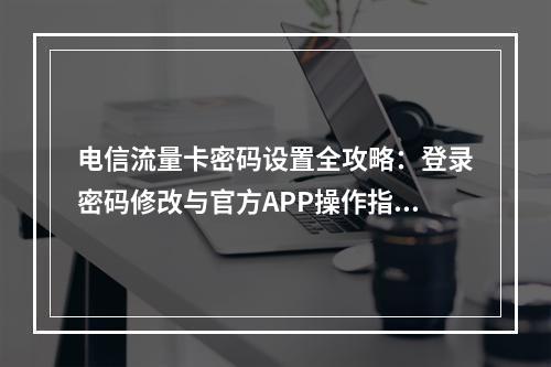 电信流量卡密码设置全攻略：登录密码修改与官方APP操作指南