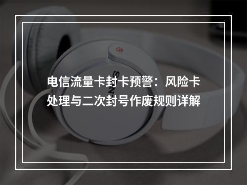 电信流量卡封卡预警：风险卡处理与二次封号作废规则详解