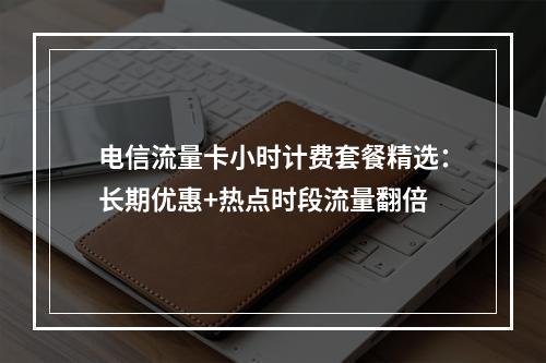 电信流量卡小时计费套餐精选：长期优惠+热点时段流量翻倍