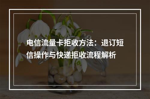 电信流量卡拒收方法：退订短信操作与快递拒收流程解析