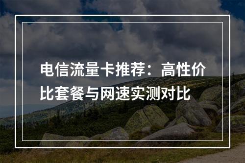 电信流量卡推荐：高性价比套餐与网速实测对比