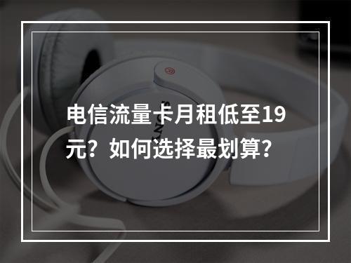 电信流量卡月租低至19元？如何选择最划算？