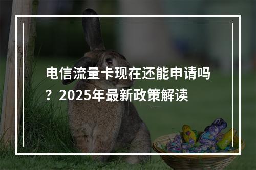 电信流量卡现在还能申请吗？2025年最新政策解读