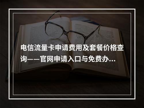 电信流量卡申请费用及套餐价格查询——官网申请入口与免费办理流程