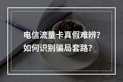电信流量卡真假难辨？如何识别骗局套路？