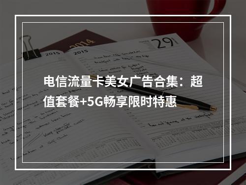 电信流量卡美女广告合集：超值套餐+5G畅享限时特惠