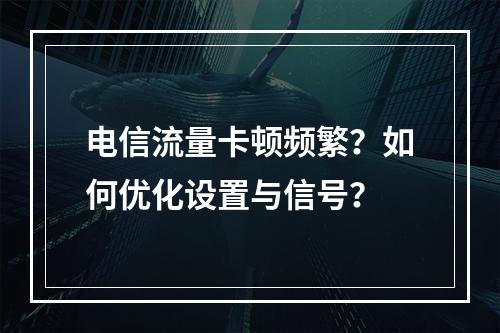 电信流量卡顿频繁？如何优化设置与信号？